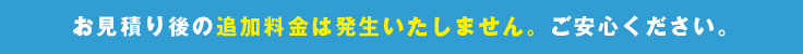 お見積り後の追加料金は発生いたしません。ご安心ください。