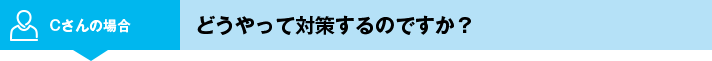 Cさんの場合 どうやって対策するのですか？