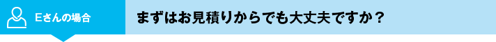 Eさんの場合 まずはお見積りからでも大丈夫ですか？