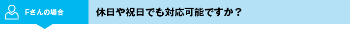 Fさんの場合 休日や祝日でも対応可能ですか？