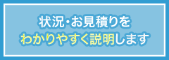 状況・お見積りをわかりやすく説明します