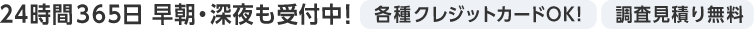 24時間365日 早朝・深夜も受付中! 各種クレジットカードOK! 調査見積もり無料