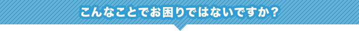 こんなことでお困りではないですか？