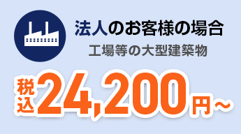 法人のお客様の場合 工場などの大型建造物 24,200円～（税込）