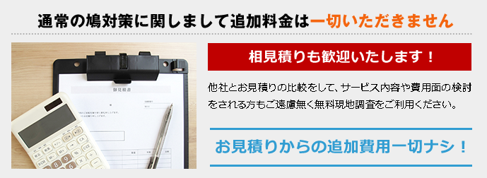 通常の鳩対策に関しまして追加料金は一切いただきません 相見積りも歓迎いたします! 他社とお見積りの比較をして、サービス内容や費用面の検討をされる方もご遠慮無く無料現地調査をご利用ください。お見積りからの追加費用一切ナシ!