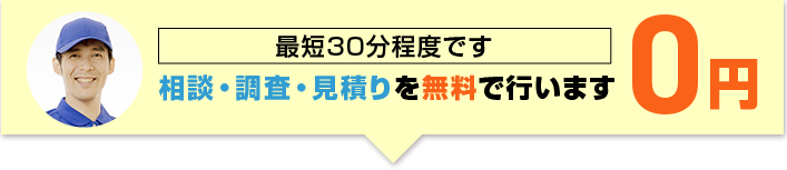 最短30分程度です 相談・調査・見積りを無料で行います 0円